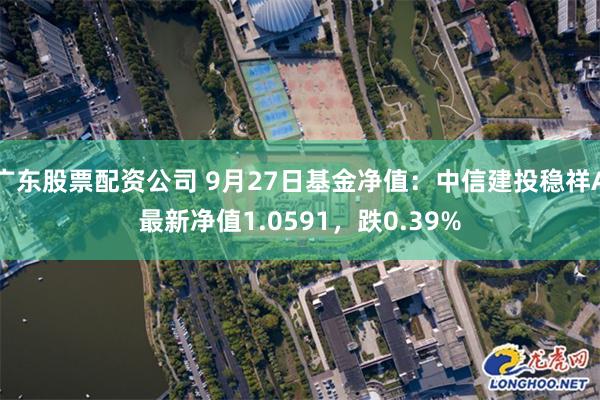 广东股票配资公司 9月27日基金净值：中信建投稳祥A最新净值1.0591，跌0.39%