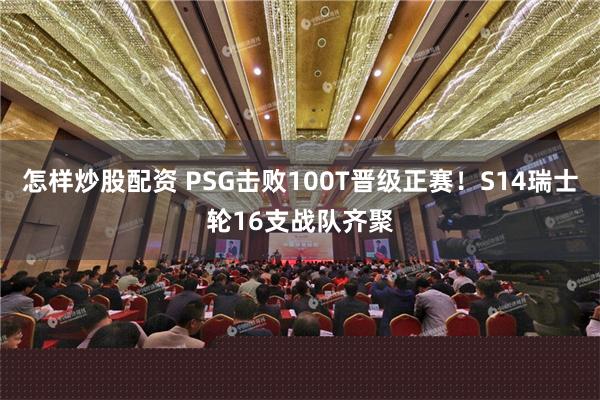 怎样炒股配资 PSG击败100T晋级正赛！S14瑞士轮16支战队齐聚