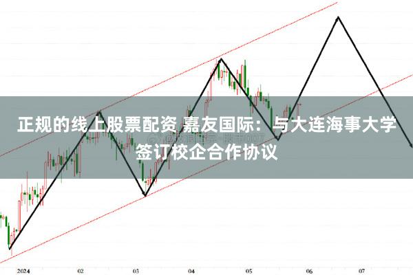 正规的线上股票配资 嘉友国际：与大连海事大学签订校企合作协议