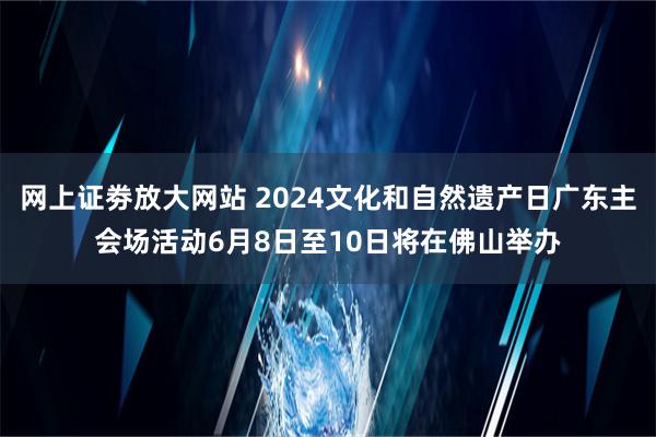 网上证劵放大网站 2024文化和自然遗产日广东主会场活动6月8日至10日将在佛山举办