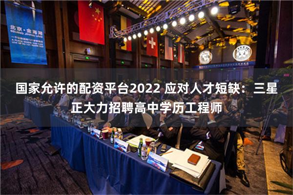 国家允许的配资平台2022 应对人才短缺：三星正大力招聘高中学历工程师