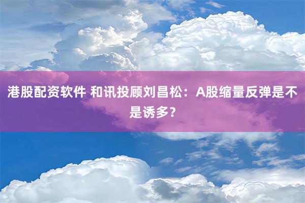 港股配资软件 和讯投顾刘昌松：A股缩量反弹是不是诱多？