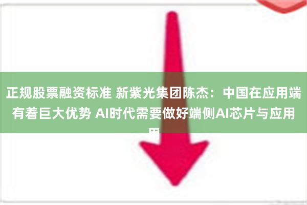 正规股票融资标准 新紫光集团陈杰：中国在应用端有着巨大优势 AI时代需要做好端侧AI芯片与应用