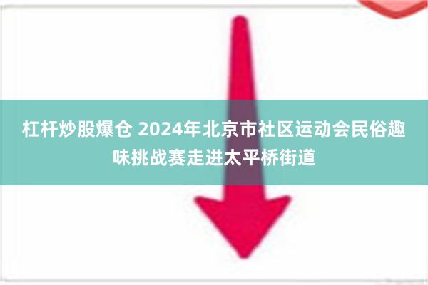 杠杆炒股爆仓 2024年北京市社区运动会民俗趣味挑战赛走进太平桥街道