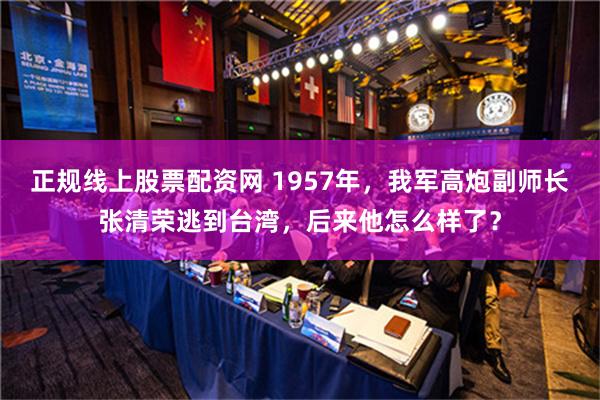 正规线上股票配资网 1957年，我军高炮副师长张清荣逃到台湾，后来他怎么样了？