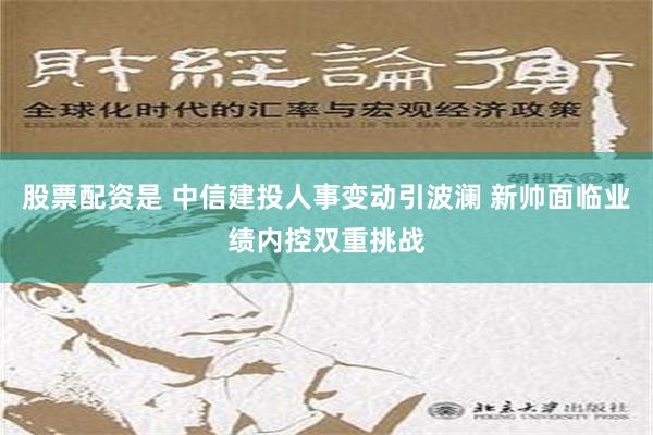 股票配资是 中信建投人事变动引波澜 新帅面临业绩内控双重挑战