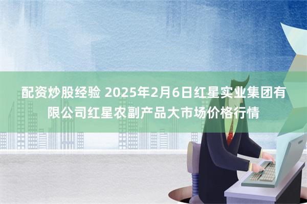 配资炒股经验 2025年2月6日红星实业集团有限公司红星农副产品大市场价格行情